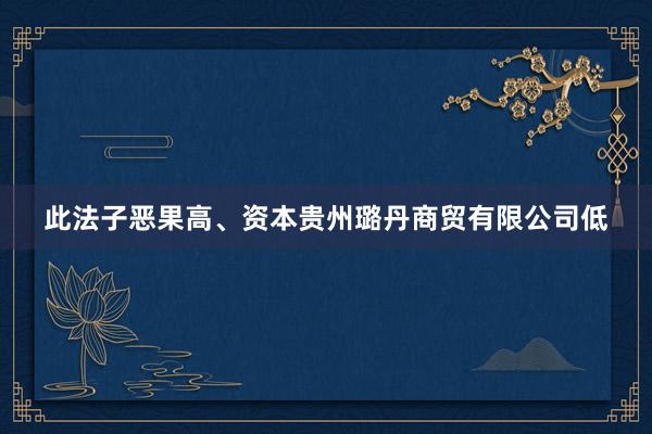 此法子恶果高、资本贵州璐丹商贸有限公司低